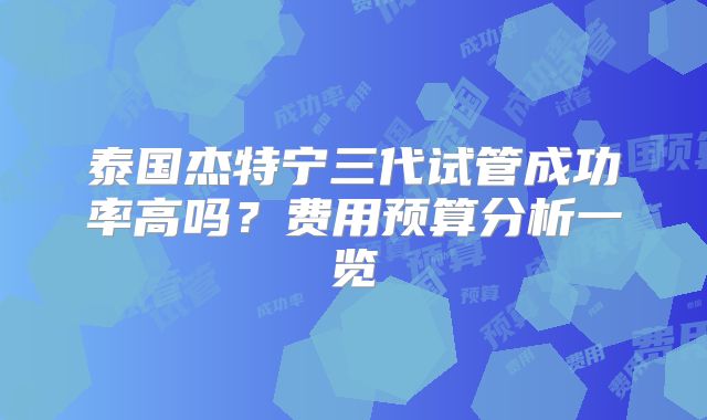 泰国杰特宁三代试管成功率高吗?费用预算分析一览