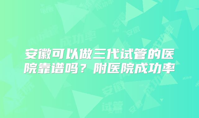 安徽可以做三代试管的医院靠谱吗？附医院成功率