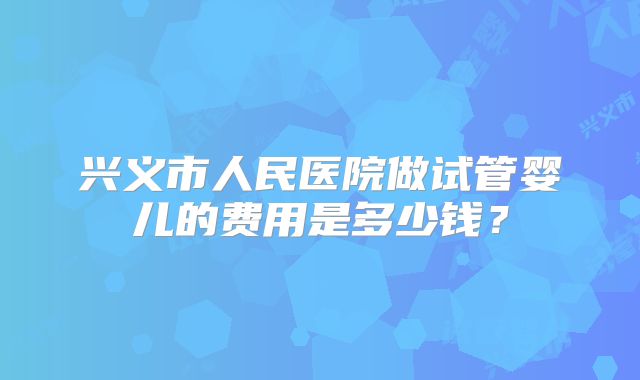 兴义市人民医院做试管婴儿的费用是多少钱?