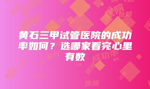 黄石三甲试管医院的成功率如何？选哪家看完心里有数