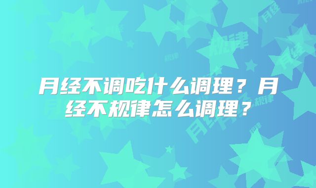 月经不调吃什么调理？月经不规律怎么调理？