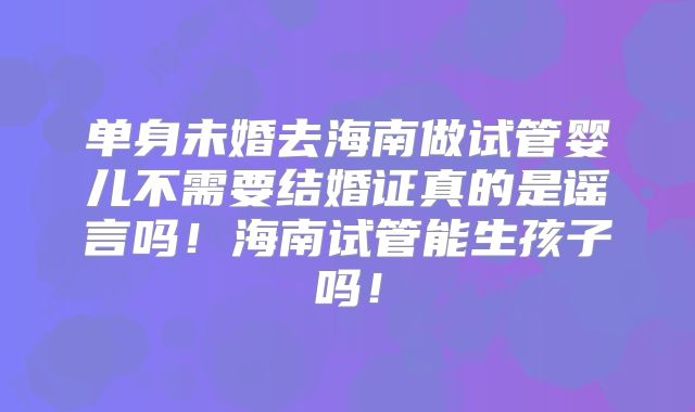 单身未婚去海南做试管婴儿不需要结婚证真的是谣言吗!海南试管能生孩子吗!