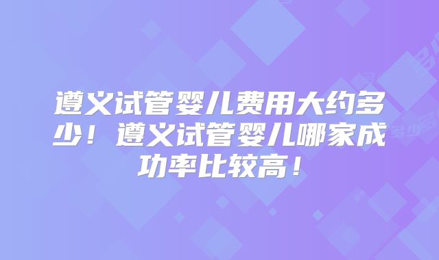 遵义试管婴儿费用大约多少！遵义试管婴儿哪家成功率比较高！