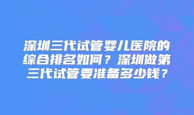 深圳三代试管婴儿医院的综合排名如何？深圳做第三代试管要准备多少钱？