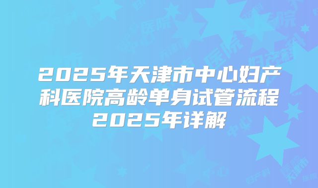 2025年天津市中心妇产科医院高龄单身试管流程2025年详解