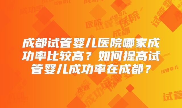 成都试管婴儿医院哪家成功率比较高？如何提高试管婴儿成功率在成都？