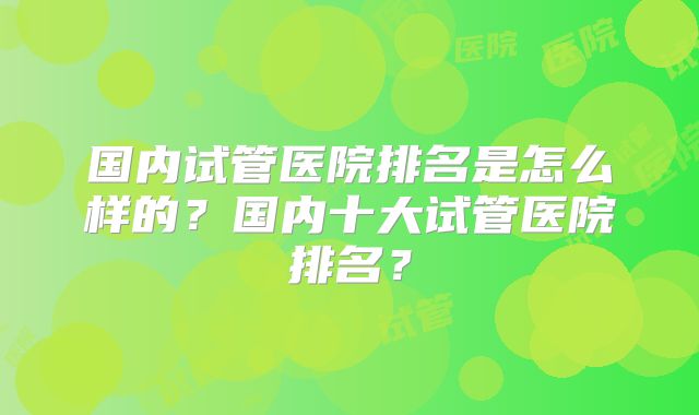 国内试管医院排名是怎么样的？国内十大试管医院排名？