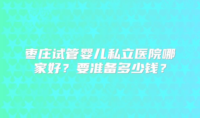 枣庄试管婴儿私立医院哪家好？要准备多少钱？