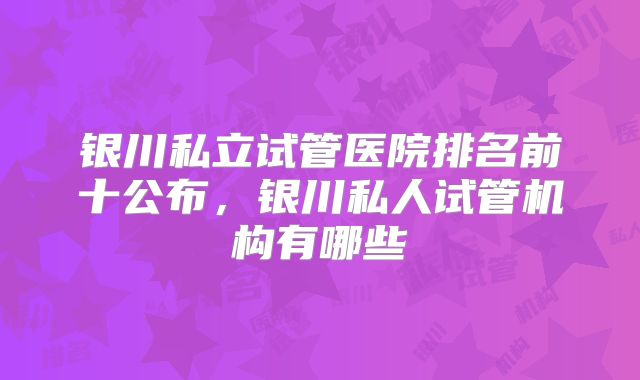 银川私立试管医院排名前十公布，银川私人试管机构有哪些