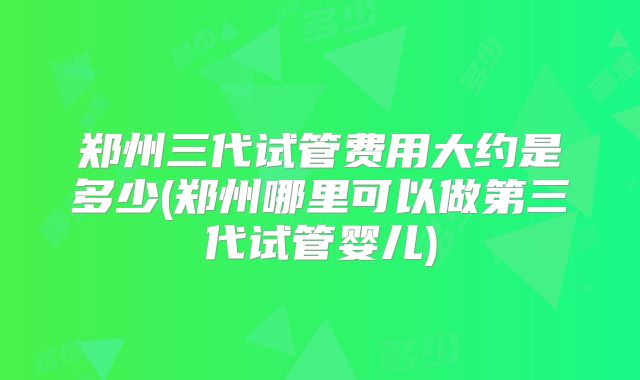 郑州三代试管费用大约是多少(郑州哪里可以做第三代试管婴儿)