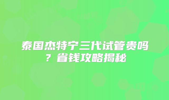 泰国杰特宁三代试管贵吗？省钱攻略揭秘