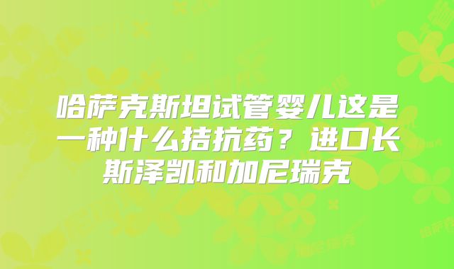 哈萨克斯坦试管婴儿这是一种什么拮抗药？进口长斯泽凯和加尼瑞克
