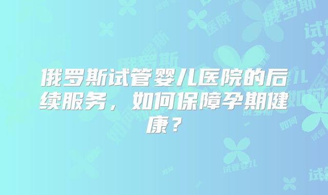 俄罗斯试管婴儿医院的后续服务，如何保障孕期健康？