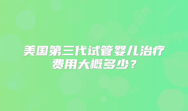 美国第三代试管婴儿治疗费用大概多少？