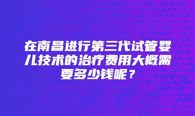 在南昌进行第三代试管婴儿技术的治疗费用大概需要多少钱呢？