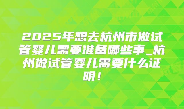 2025年想去杭州市做试管婴儿需要准备哪些事_杭州做试管婴儿需要什么证明！