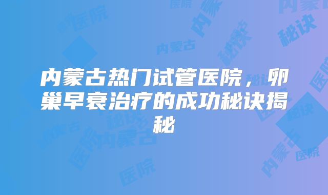 内蒙古热门试管医院，卵巢早衰治疗的成功秘诀揭秘