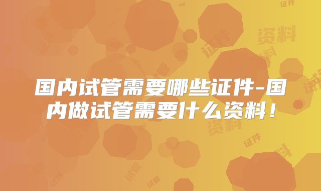国内试管需要哪些证件-国内做试管需要什么资料!