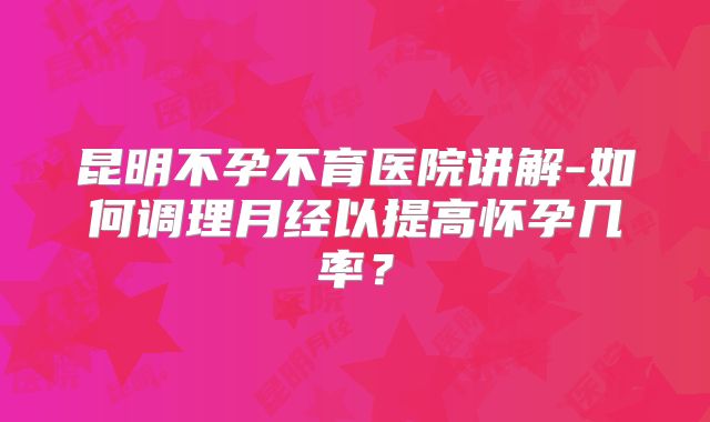昆明不孕不育医院讲解-如何调理月经以提高怀孕几率?
