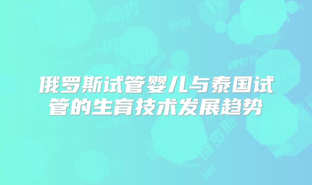 俄罗斯试管婴儿与泰国试管的生育技术发展趋势