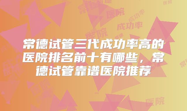 常德试管三代成功率高的医院排名前十有哪些，常德试管靠谱医院推荐