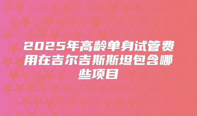 2025年高龄单身试管费用在吉尔吉斯斯坦包含哪些项目