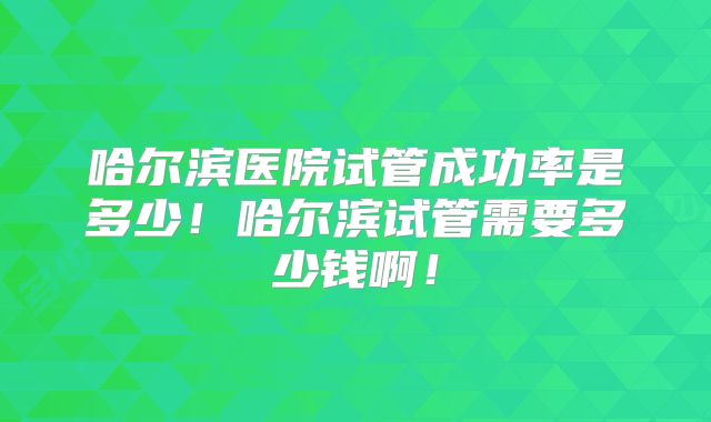 哈尔滨医院试管成功率是多少！哈尔滨试管需要多少钱啊！
