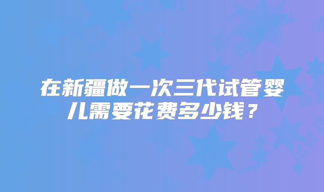 在新疆做一次三代试管婴儿需要花费多少钱？