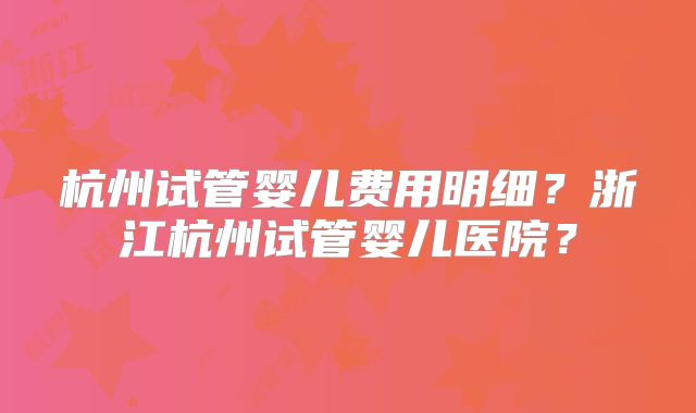 杭州试管婴儿费用明细？浙江杭州试管婴儿医院？