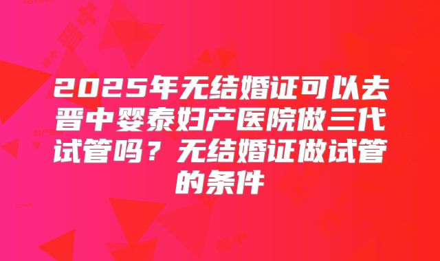 2025年无结婚证可以去晋中婴泰妇产医院做三代试管吗？无结婚证做试管的条件