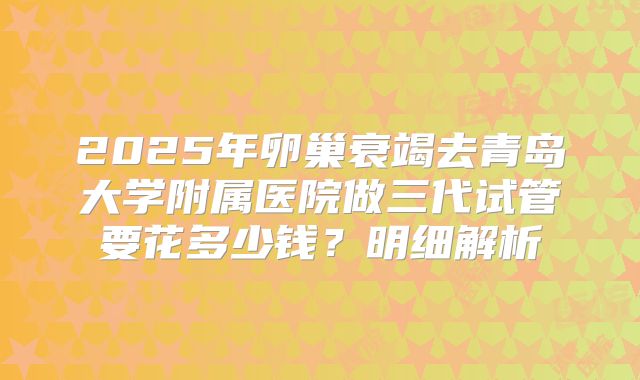 2025年卵巢衰竭去青岛大学附属医院做三代试管要花多少钱?明细解析