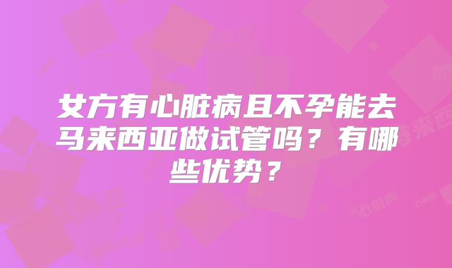 女方有心脏病且不孕能去马来西亚做试管吗?有哪些优势?