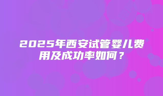 2025年西安试管婴儿费用及成功率如何？