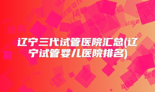 辽宁三代试管医院汇总(辽宁试管婴儿医院排名)