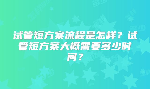 试管短方案流程是怎样？试管短方案大概需要多少时间？