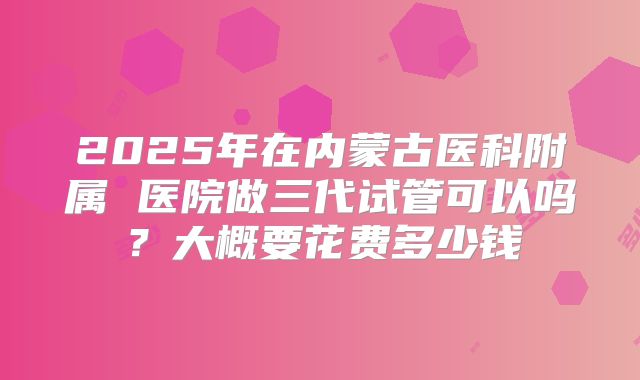 2025年在内蒙古医科附属 医院做三代试管可以吗?大概要花费多少钱