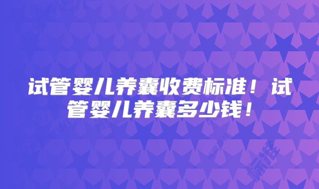 试管婴儿养囊收费标准！试管婴儿养囊多少钱！