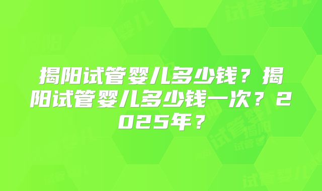 揭阳试管婴儿多少钱？揭阳试管婴儿多少钱一次？2025年？
