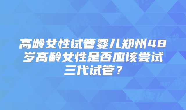 高龄女性试管婴儿郑州48岁高龄女性是否应该尝试三代试管？