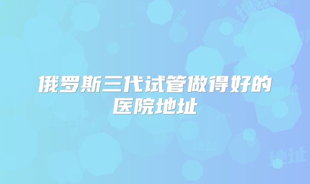 俄罗斯三代试管做得好的医院地址