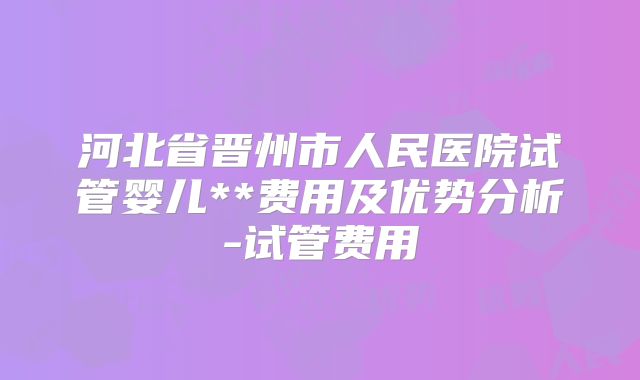 河北省晋州市人民医院试管婴儿**费用及优势分析-试管费用