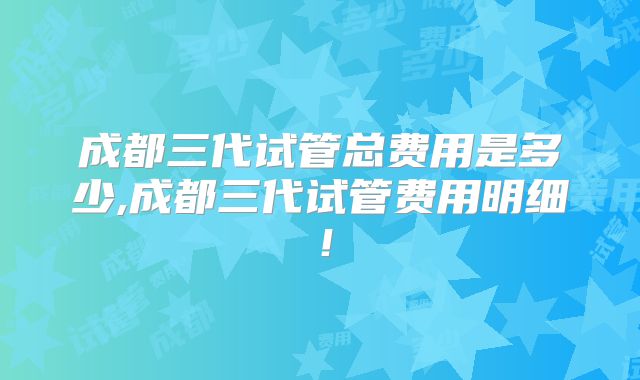 成都三代试管总费用是多少,成都三代试管费用明细！