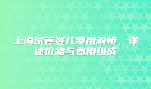 上海试管婴儿费用解析，详述价格与费用组成