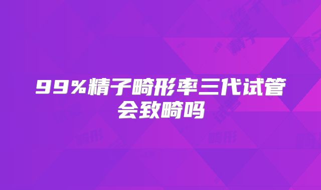 99%精子畸形率三代试管会致畸吗