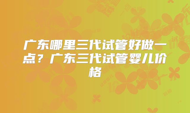 广东哪里三代试管好做一点?广东三代试管婴儿价格