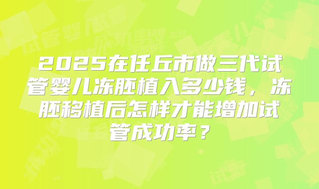 2025在任丘市做三代试管婴儿冻胚植入多少钱，冻胚移植后怎样才能增加试管成功率？