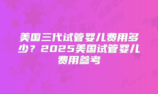 美国三代试管婴儿费用多少？2025美国试管婴儿费用参考