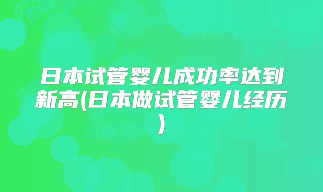 日本试管婴儿成功率达到新高(日本做试管婴儿经历)