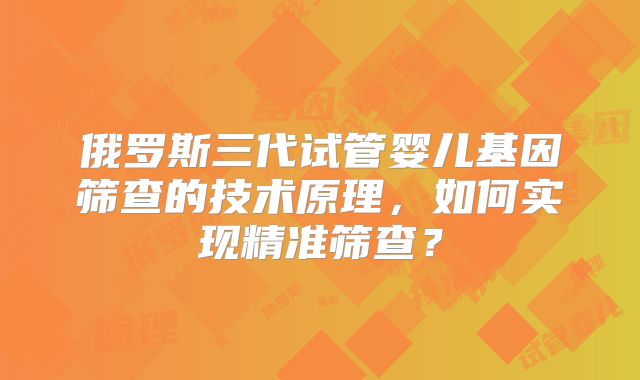 俄罗斯三代试管婴儿基因筛查的技术原理,如何实现精准筛查?