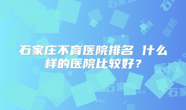 石家庄不育医院排名 什么样的医院比较好？